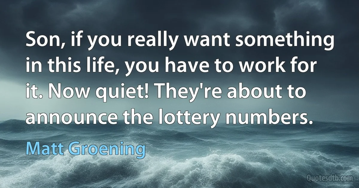 Son, if you really want something in this life, you have to work for it. Now quiet! They're about to announce the lottery numbers. (Matt Groening)