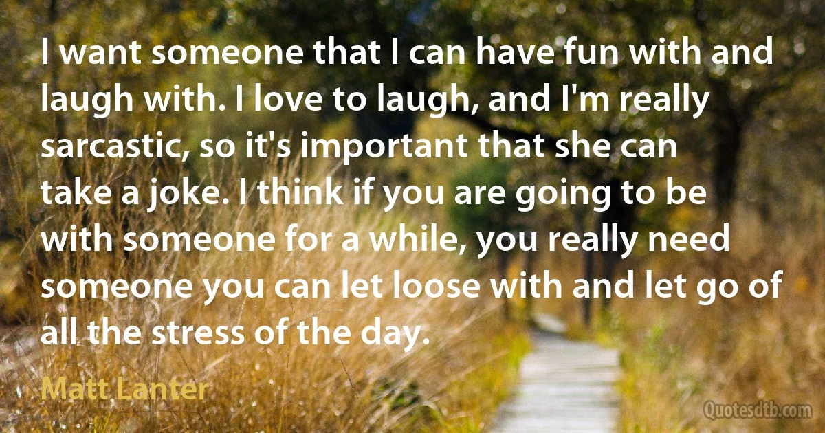 I want someone that I can have fun with and laugh with. I love to laugh, and I'm really sarcastic, so it's important that she can take a joke. I think if you are going to be with someone for a while, you really need someone you can let loose with and let go of all the stress of the day. (Matt Lanter)