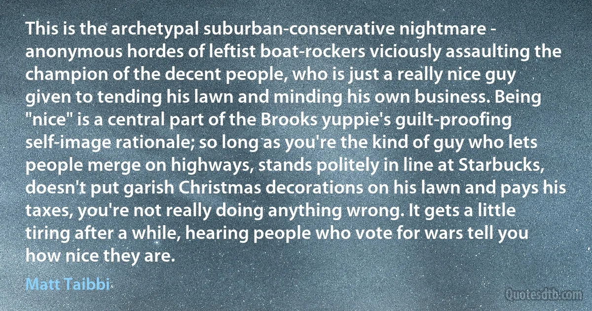 This is the archetypal suburban-conservative nightmare - anonymous hordes of leftist boat-rockers viciously assaulting the champion of the decent people, who is just a really nice guy given to tending his lawn and minding his own business. Being "nice" is a central part of the Brooks yuppie's guilt-proofing self-image rationale; so long as you're the kind of guy who lets people merge on highways, stands politely in line at Starbucks, doesn't put garish Christmas decorations on his lawn and pays his taxes, you're not really doing anything wrong. It gets a little tiring after a while, hearing people who vote for wars tell you how nice they are. (Matt Taibbi)