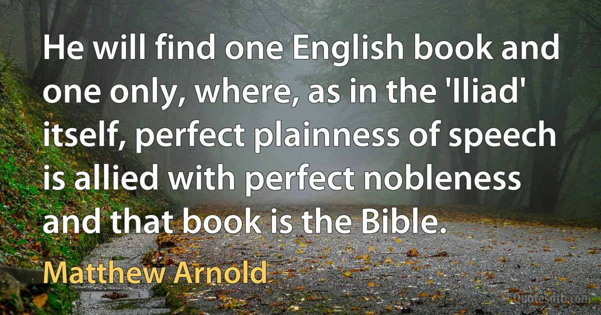 He will find one English book and one only, where, as in the 'Iliad' itself, perfect plainness of speech is allied with perfect nobleness and that book is the Bible. (Matthew Arnold)