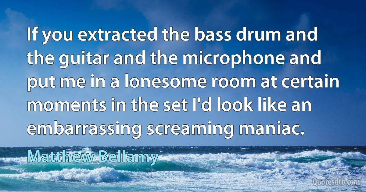 If you extracted the bass drum and the guitar and the microphone and put me in a lonesome room at certain moments in the set I'd look like an embarrassing screaming maniac. (Matthew Bellamy)