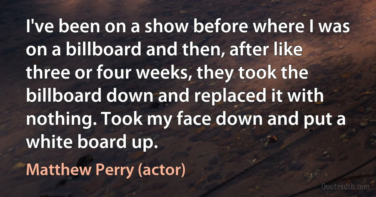 I've been on a show before where I was on a billboard and then, after like three or four weeks, they took the billboard down and replaced it with nothing. Took my face down and put a white board up. (Matthew Perry (actor))