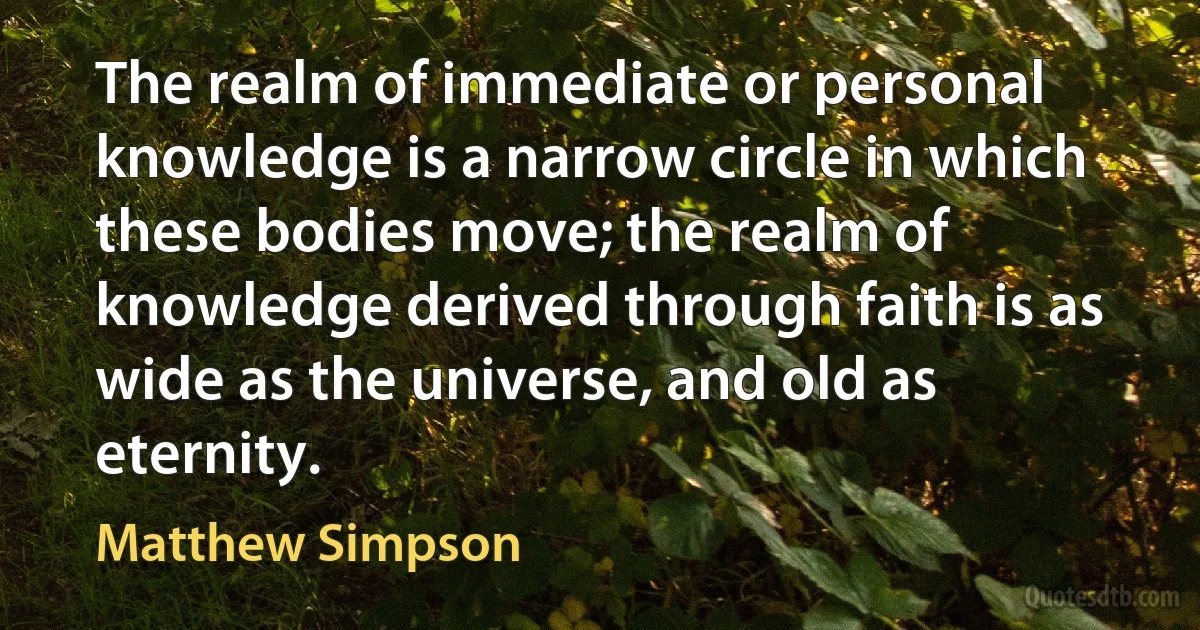 The realm of immediate or personal knowledge is a narrow circle in which these bodies move; the realm of knowledge derived through faith is as wide as the universe, and old as eternity. (Matthew Simpson)