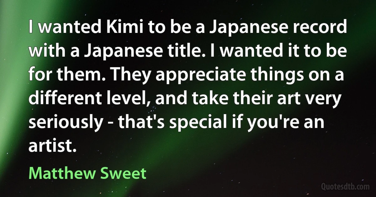 I wanted Kimi to be a Japanese record with a Japanese title. I wanted it to be for them. They appreciate things on a different level, and take their art very seriously - that's special if you're an artist. (Matthew Sweet)