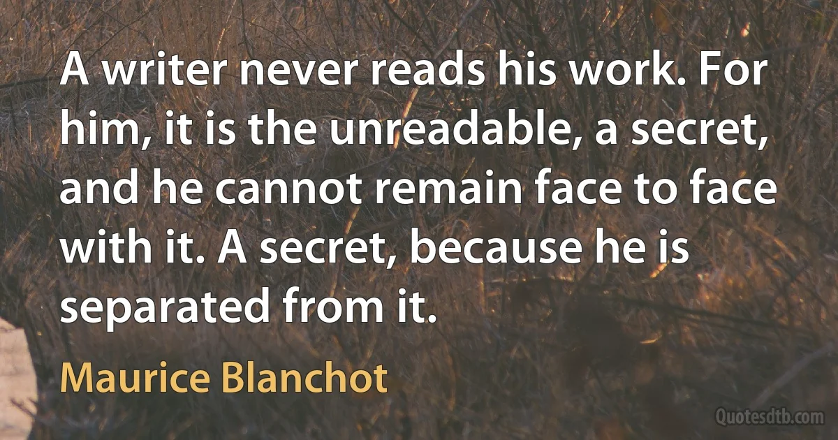 A writer never reads his work. For him, it is the unreadable, a secret, and he cannot remain face to face with it. A secret, because he is separated from it. (Maurice Blanchot)