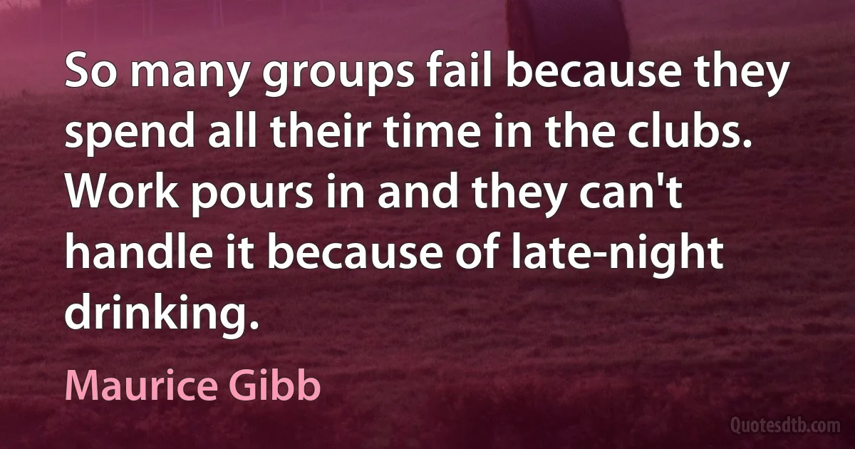 So many groups fail because they spend all their time in the clubs. Work pours in and they can't handle it because of late-night drinking. (Maurice Gibb)