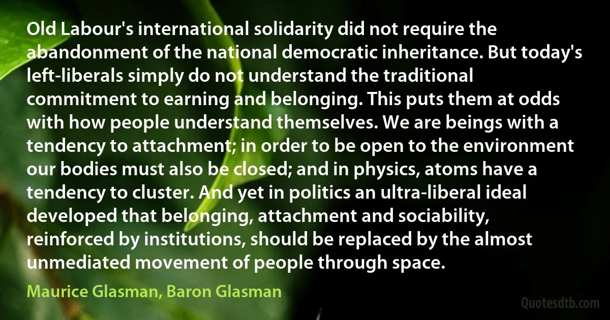 Old Labour's international solidarity did not require the abandonment of the national democratic inheritance. But today's left-liberals simply do not understand the traditional commitment to earning and belonging. This puts them at odds with how people understand themselves. We are beings with a tendency to attachment; in order to be open to the environment our bodies must also be closed; and in physics, atoms have a tendency to cluster. And yet in politics an ultra-liberal ideal developed that belonging, attachment and sociability, reinforced by institutions, should be replaced by the almost unmediated movement of people through space. (Maurice Glasman, Baron Glasman)