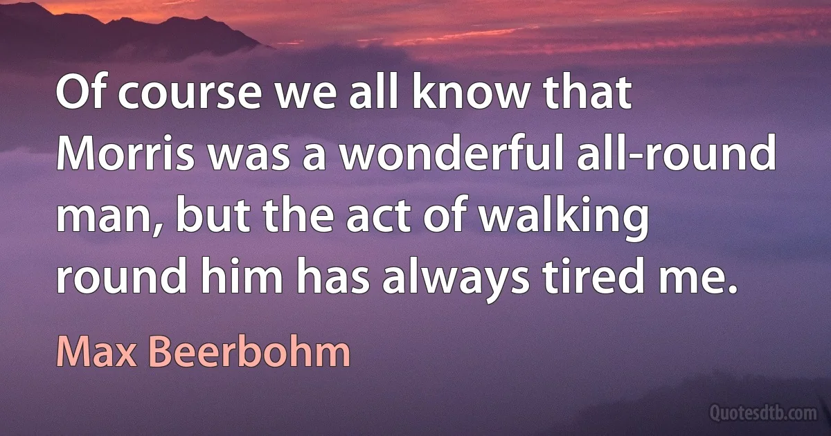 Of course we all know that Morris was a wonderful all-round man, but the act of walking round him has always tired me. (Max Beerbohm)