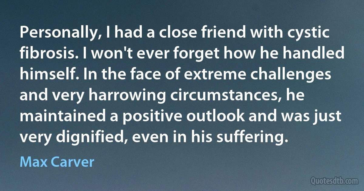 Personally, I had a close friend with cystic fibrosis. I won't ever forget how he handled himself. In the face of extreme challenges and very harrowing circumstances, he maintained a positive outlook and was just very dignified, even in his suffering. (Max Carver)