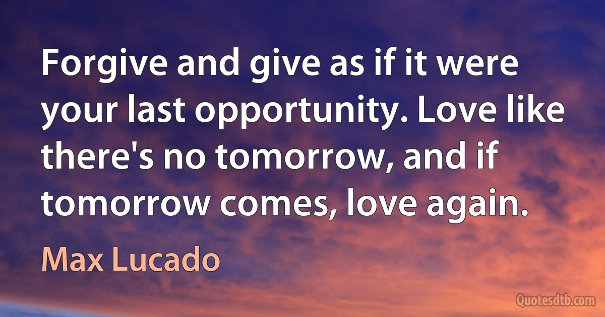 Forgive and give as if it were your last opportunity. Love like there's no tomorrow, and if tomorrow comes, love again. (Max Lucado)