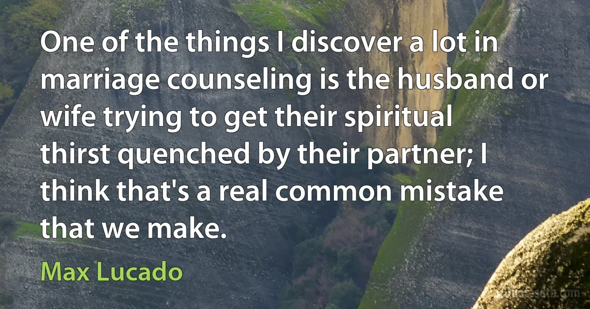 One of the things I discover a lot in marriage counseling is the husband or wife trying to get their spiritual thirst quenched by their partner; I think that's a real common mistake that we make. (Max Lucado)