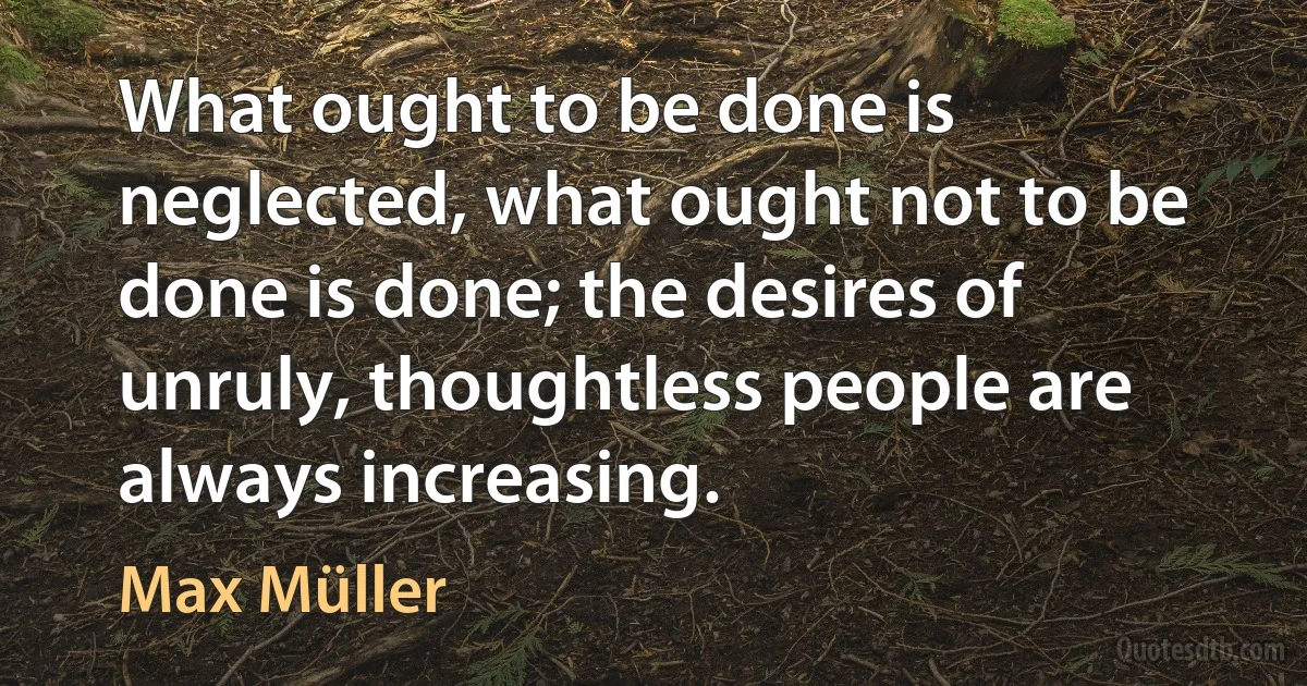 What ought to be done is neglected, what ought not to be done is done; the desires of unruly, thoughtless people are always increasing. (Max Müller)