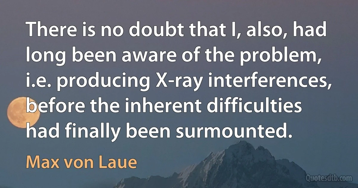 There is no doubt that I, also, had long been aware of the problem, i.e. producing X-ray interferences, before the inherent difficulties had finally been surmounted. (Max von Laue)