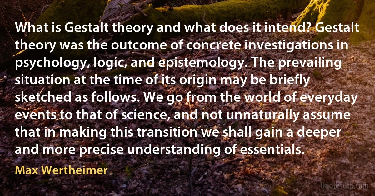 What is Gestalt theory and what does it intend? Gestalt theory was the outcome of concrete investigations in psychology, logic, and epistemology. The prevailing situation at the time of its origin may be briefly sketched as follows. We go from the world of everyday events to that of science, and not unnaturally assume that in making this transition we shall gain a deeper and more precise understanding of essentials. (Max Wertheimer)