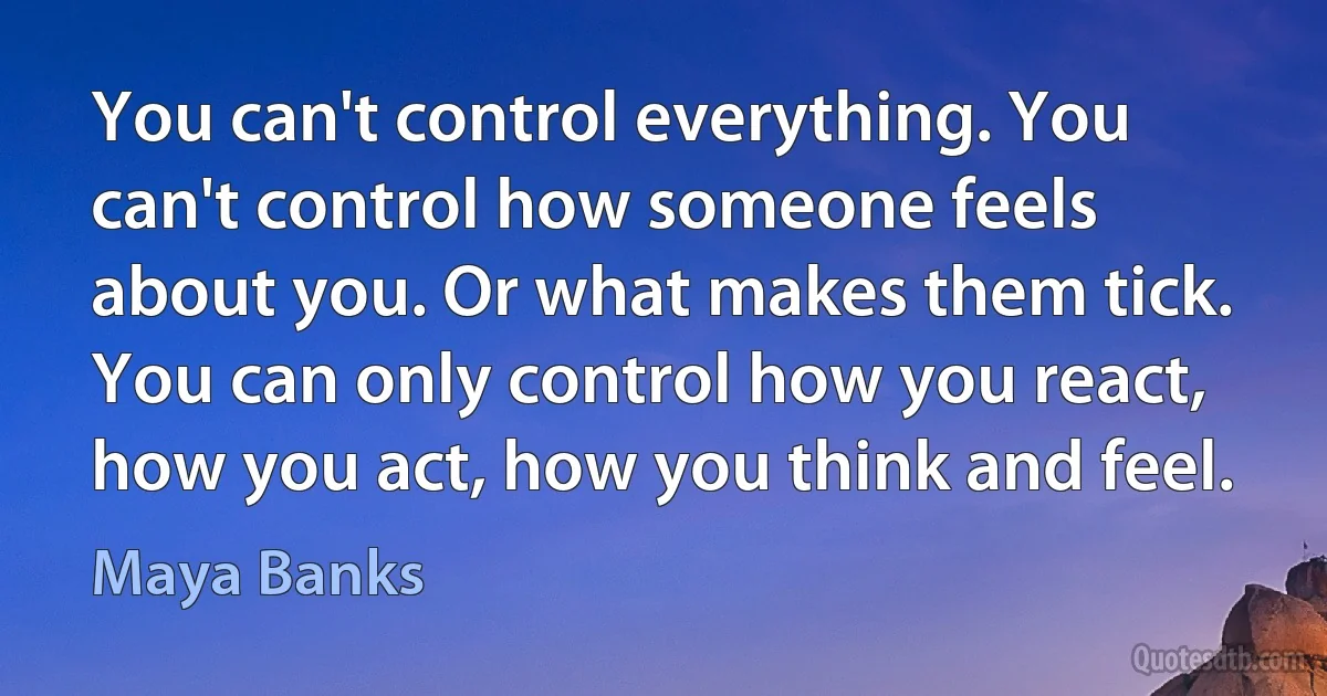 You can't control everything. You can't control how someone feels about you. Or what makes them tick. You can only control how you react, how you act, how you think and feel. (Maya Banks)