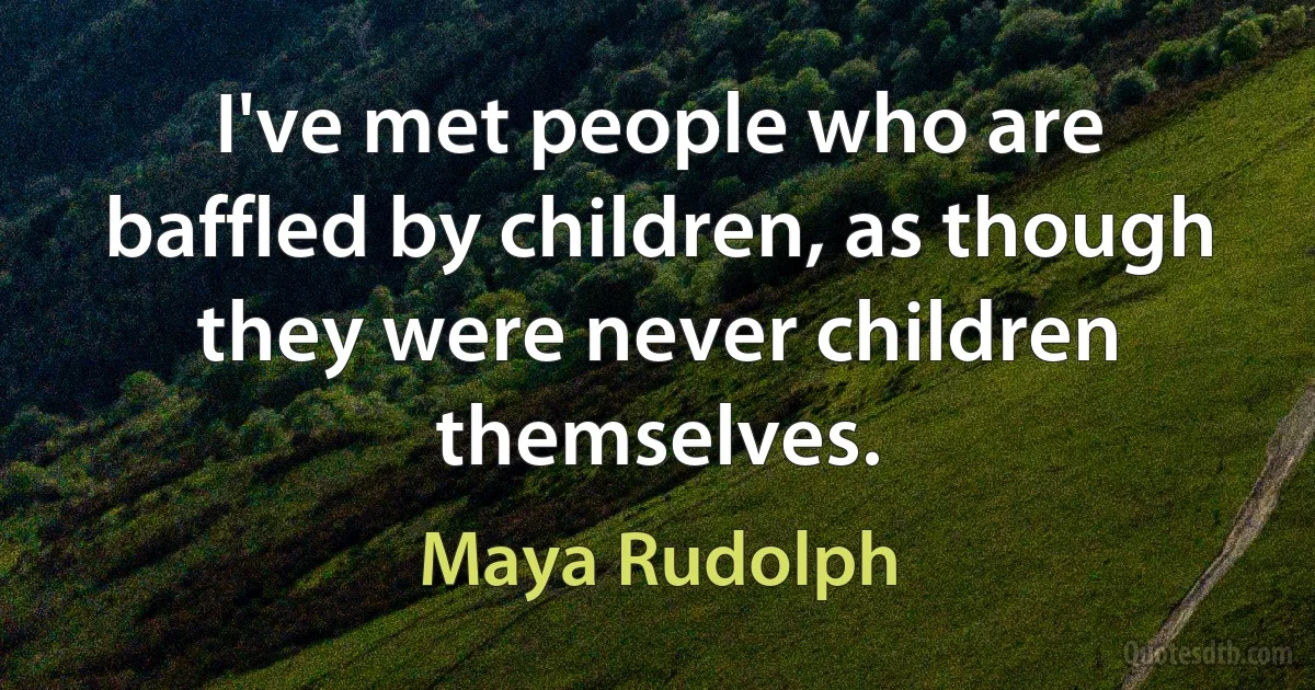 I've met people who are baffled by children, as though they were never children themselves. (Maya Rudolph)