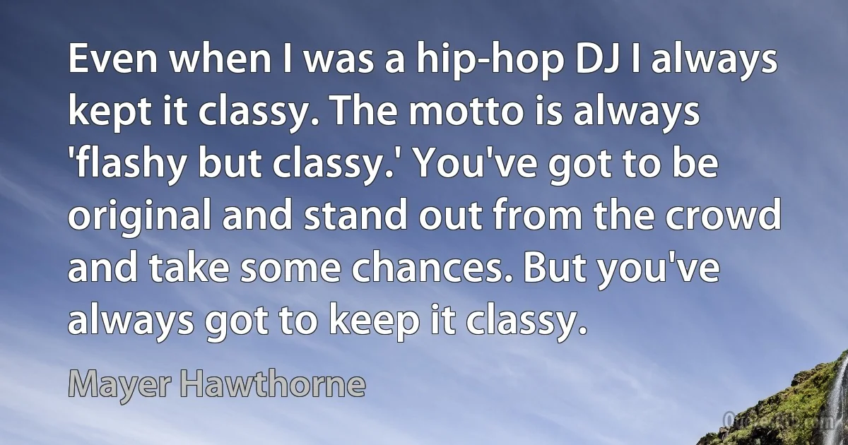 Even when I was a hip-hop DJ I always kept it classy. The motto is always 'flashy but classy.' You've got to be original and stand out from the crowd and take some chances. But you've always got to keep it classy. (Mayer Hawthorne)