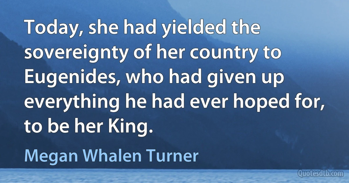 Today, she had yielded the sovereignty of her country to Eugenides, who had given up everything he had ever hoped for, to be her King. (Megan Whalen Turner)