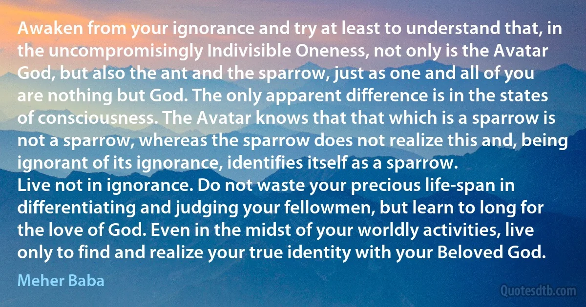 Awaken from your ignorance and try at least to understand that, in the uncompromisingly Indivisible Oneness, not only is the Avatar God, but also the ant and the sparrow, just as one and all of you are nothing but God. The only apparent difference is in the states of consciousness. The Avatar knows that that which is a sparrow is not a sparrow, whereas the sparrow does not realize this and, being ignorant of its ignorance, identifies itself as a sparrow.
Live not in ignorance. Do not waste your precious life-span in differentiating and judging your fellowmen, but learn to long for the love of God. Even in the midst of your worldly activities, live only to find and realize your true identity with your Beloved God. (Meher Baba)