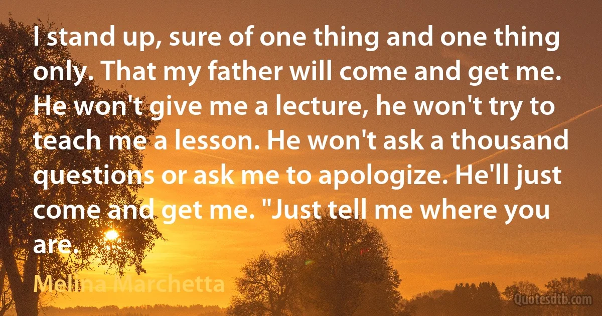 I stand up, sure of one thing and one thing only. That my father will come and get me. He won't give me a lecture, he won't try to teach me a lesson. He won't ask a thousand questions or ask me to apologize. He'll just come and get me. "Just tell me where you are. (Melina Marchetta)