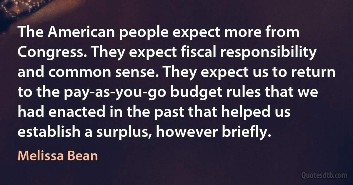 The American people expect more from Congress. They expect fiscal responsibility and common sense. They expect us to return to the pay-as-you-go budget rules that we had enacted in the past that helped us establish a surplus, however briefly. (Melissa Bean)