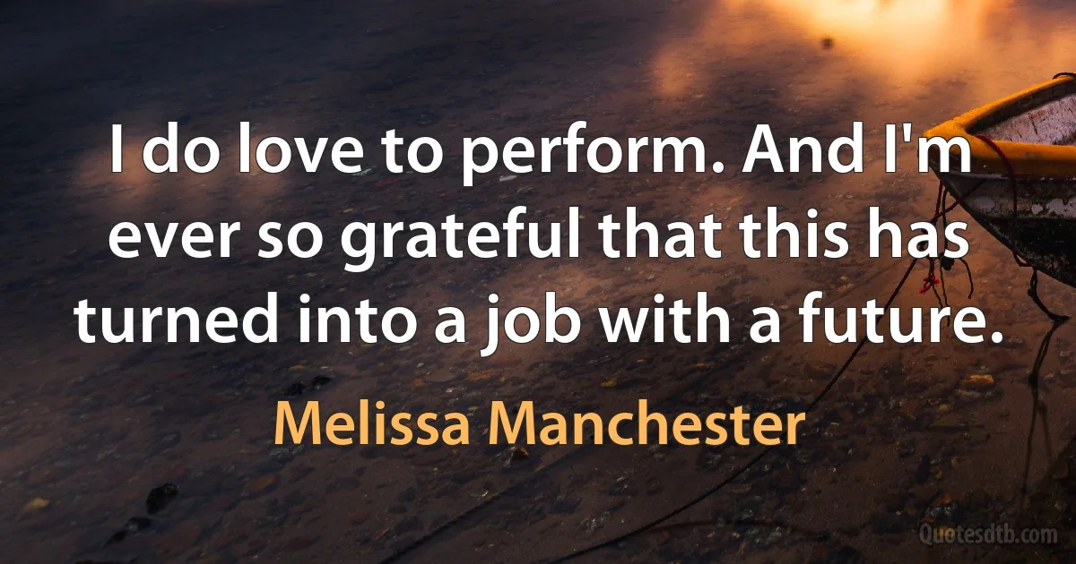 I do love to perform. And I'm ever so grateful that this has turned into a job with a future. (Melissa Manchester)