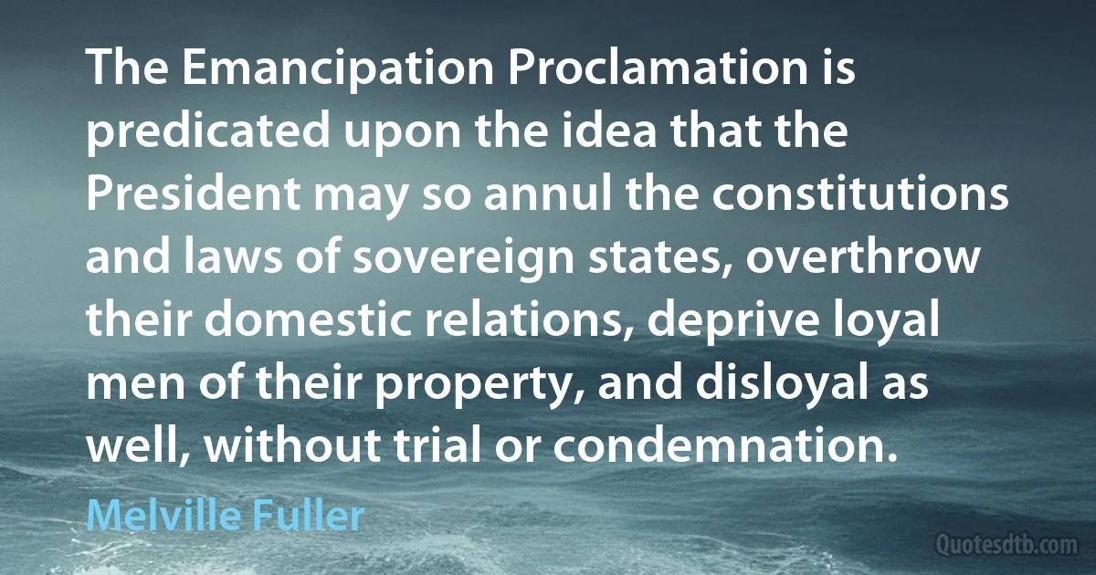 The Emancipation Proclamation is predicated upon the idea that the President may so annul the constitutions and laws of sovereign states, overthrow their domestic relations, deprive loyal men of their property, and disloyal as well, without trial or condemnation. (Melville Fuller)