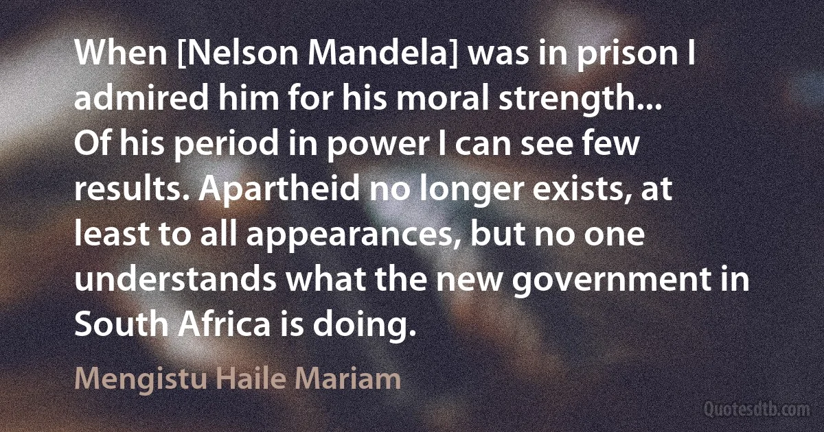 When [Nelson Mandela] was in prison I admired him for his moral strength...
Of his period in power I can see few results. Apartheid no longer exists, at least to all appearances, but no one understands what the new government in South Africa is doing. (Mengistu Haile Mariam)