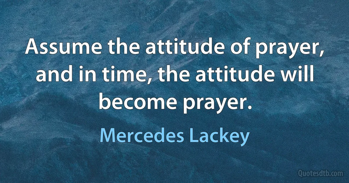 Assume the attitude of prayer, and in time, the attitude will become prayer. (Mercedes Lackey)