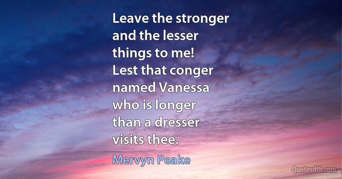 Leave the stronger
and the lesser
things to me!
Lest that conger
named Vanessa
who is longer
than a dresser
visits thee. (Mervyn Peake)