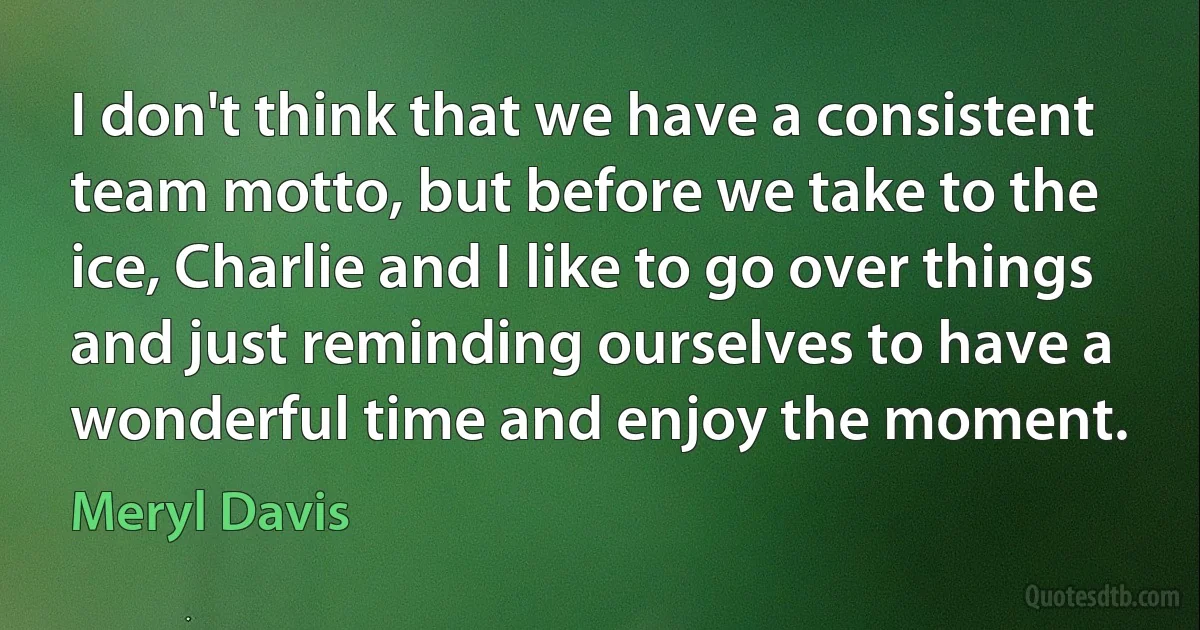 I don't think that we have a consistent team motto, but before we take to the ice, Charlie and I like to go over things and just reminding ourselves to have a wonderful time and enjoy the moment. (Meryl Davis)