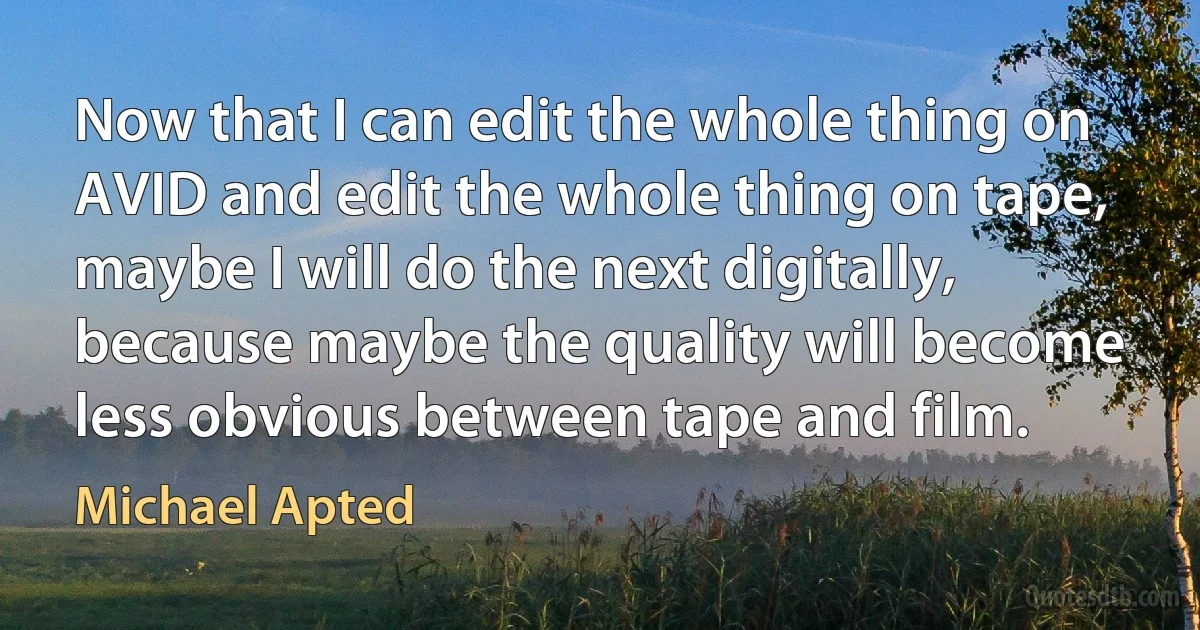 Now that I can edit the whole thing on AVID and edit the whole thing on tape, maybe I will do the next digitally, because maybe the quality will become less obvious between tape and film. (Michael Apted)