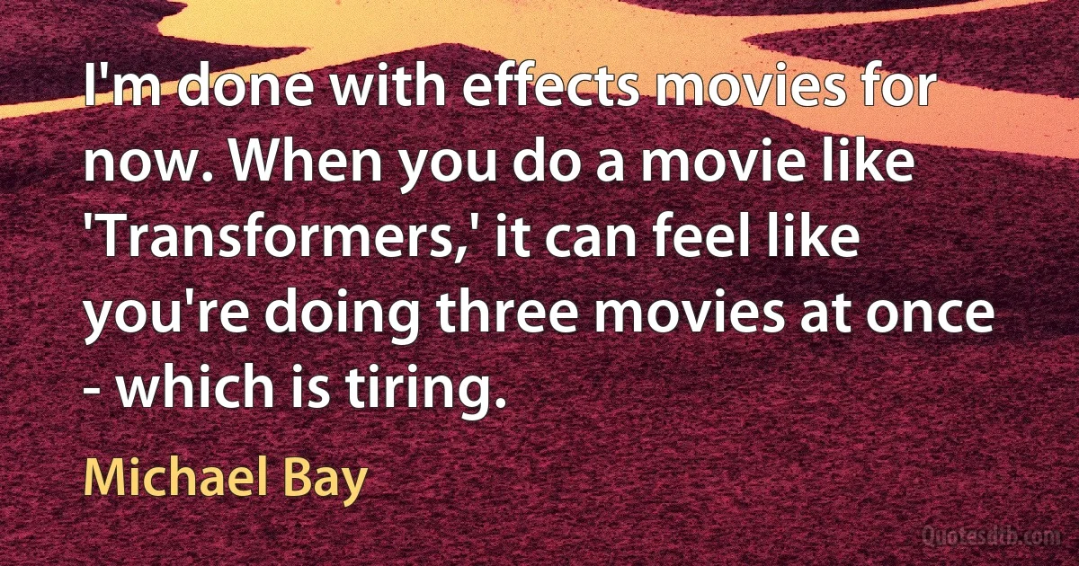 I'm done with effects movies for now. When you do a movie like 'Transformers,' it can feel like you're doing three movies at once - which is tiring. (Michael Bay)