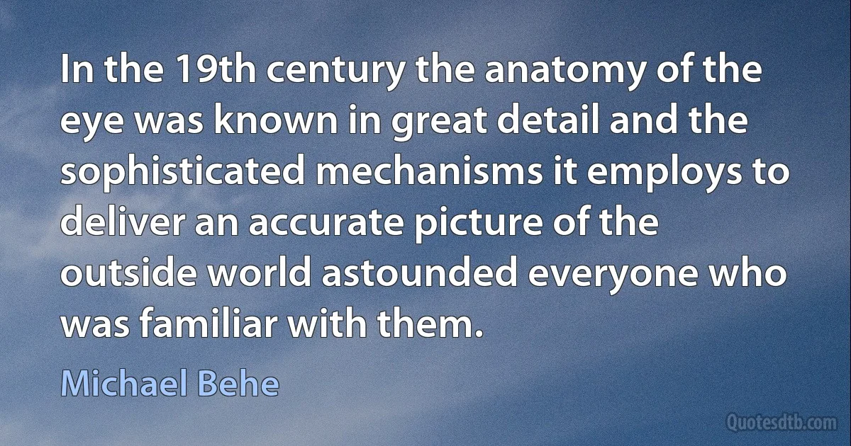 In the 19th century the anatomy of the eye was known in great detail and the sophisticated mechanisms it employs to deliver an accurate picture of the outside world astounded everyone who was familiar with them. (Michael Behe)