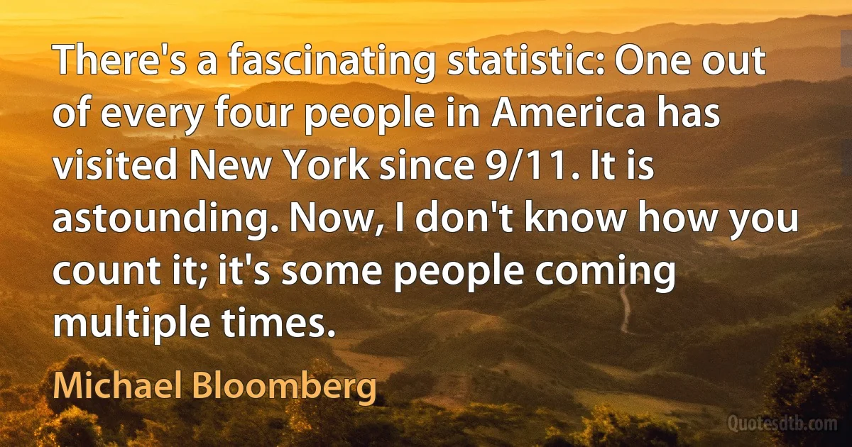 There's a fascinating statistic: One out of every four people in America has visited New York since 9/11. It is astounding. Now, I don't know how you count it; it's some people coming multiple times. (Michael Bloomberg)