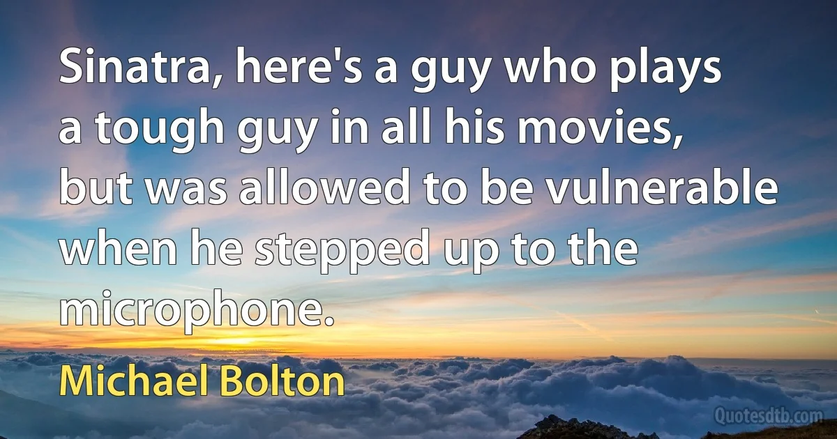 Sinatra, here's a guy who plays a tough guy in all his movies, but was allowed to be vulnerable when he stepped up to the microphone. (Michael Bolton)