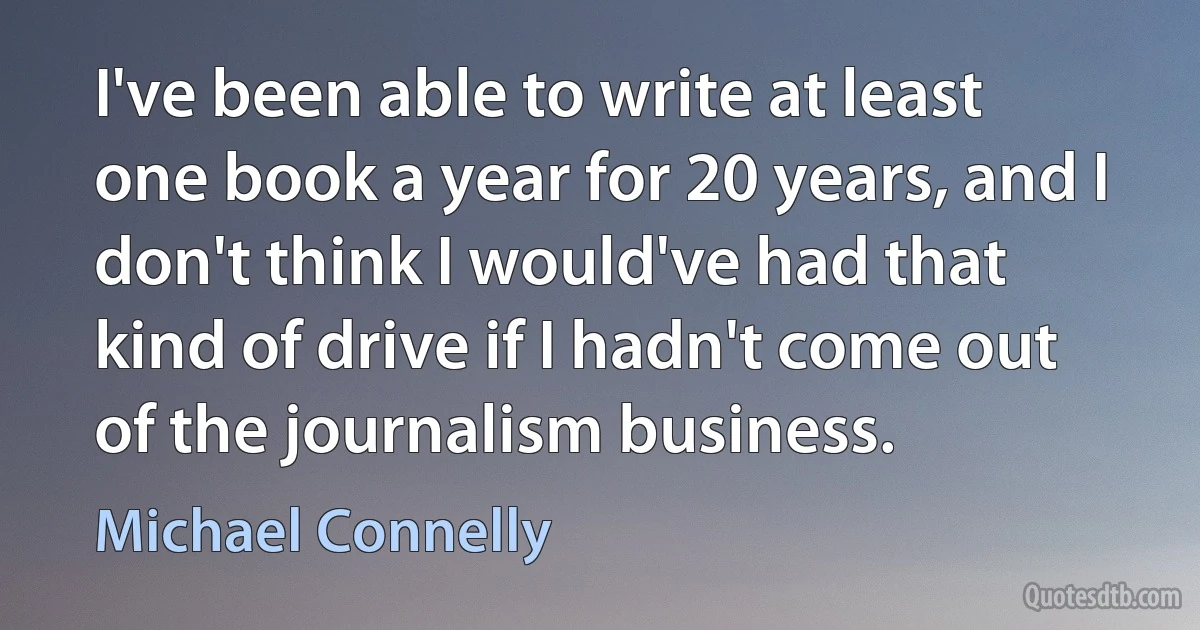 I've been able to write at least one book a year for 20 years, and I don't think I would've had that kind of drive if I hadn't come out of the journalism business. (Michael Connelly)