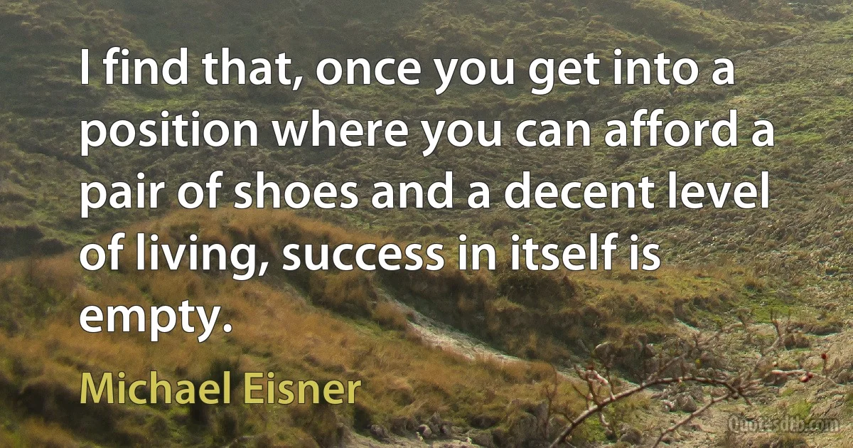 I find that, once you get into a position where you can afford a pair of shoes and a decent level of living, success in itself is empty. (Michael Eisner)