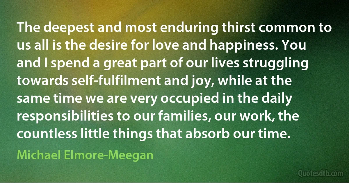 The deepest and most enduring thirst common to us all is the desire for love and happiness. You and I spend a great part of our lives struggling towards self-fulfilment and joy, while at the same time we are very occupied in the daily responsibilities to our families, our work, the countless little things that absorb our time. (Michael Elmore-Meegan)