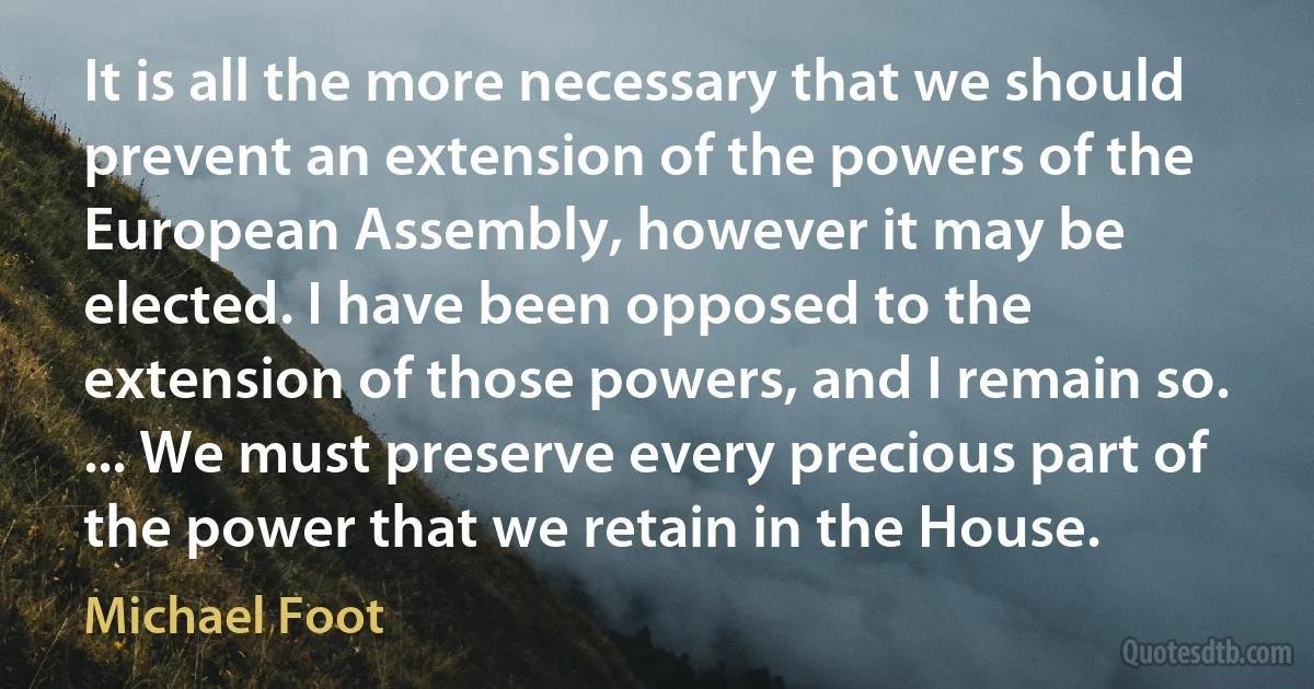 It is all the more necessary that we should prevent an extension of the powers of the European Assembly, however it may be elected. I have been opposed to the extension of those powers, and I remain so. ... We must preserve every precious part of the power that we retain in the House. (Michael Foot)