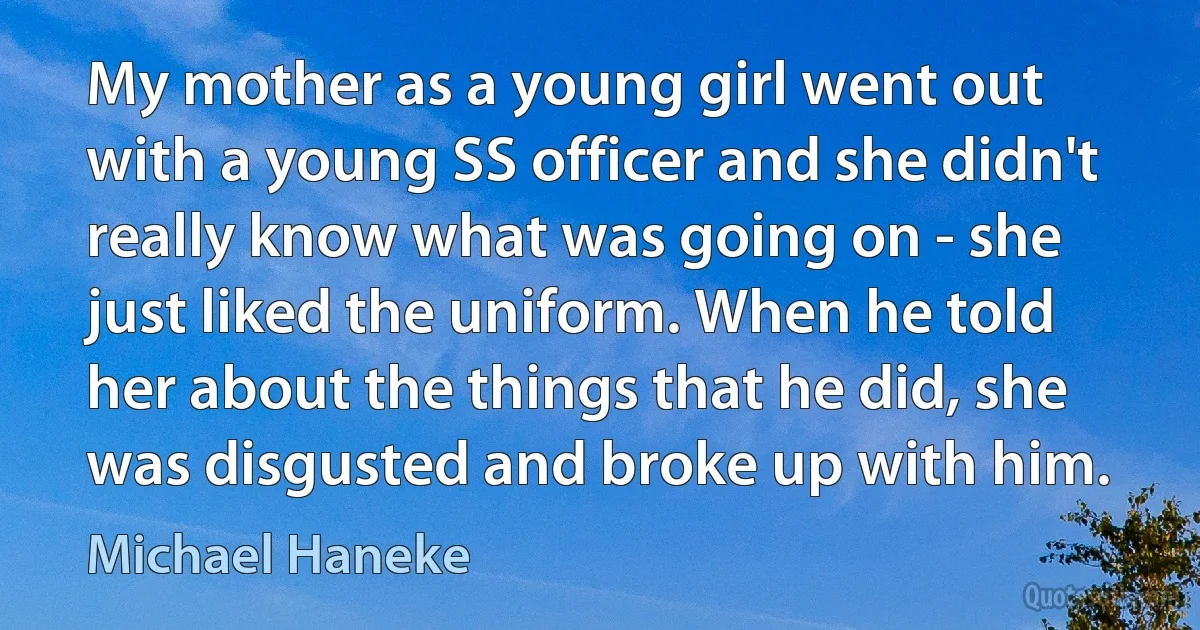 My mother as a young girl went out with a young SS officer and she didn't really know what was going on - she just liked the uniform. When he told her about the things that he did, she was disgusted and broke up with him. (Michael Haneke)