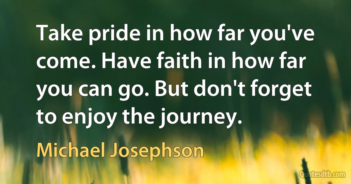 Take pride in how far you've come. Have faith in how far you can go. But don't forget to enjoy the journey. (Michael Josephson)