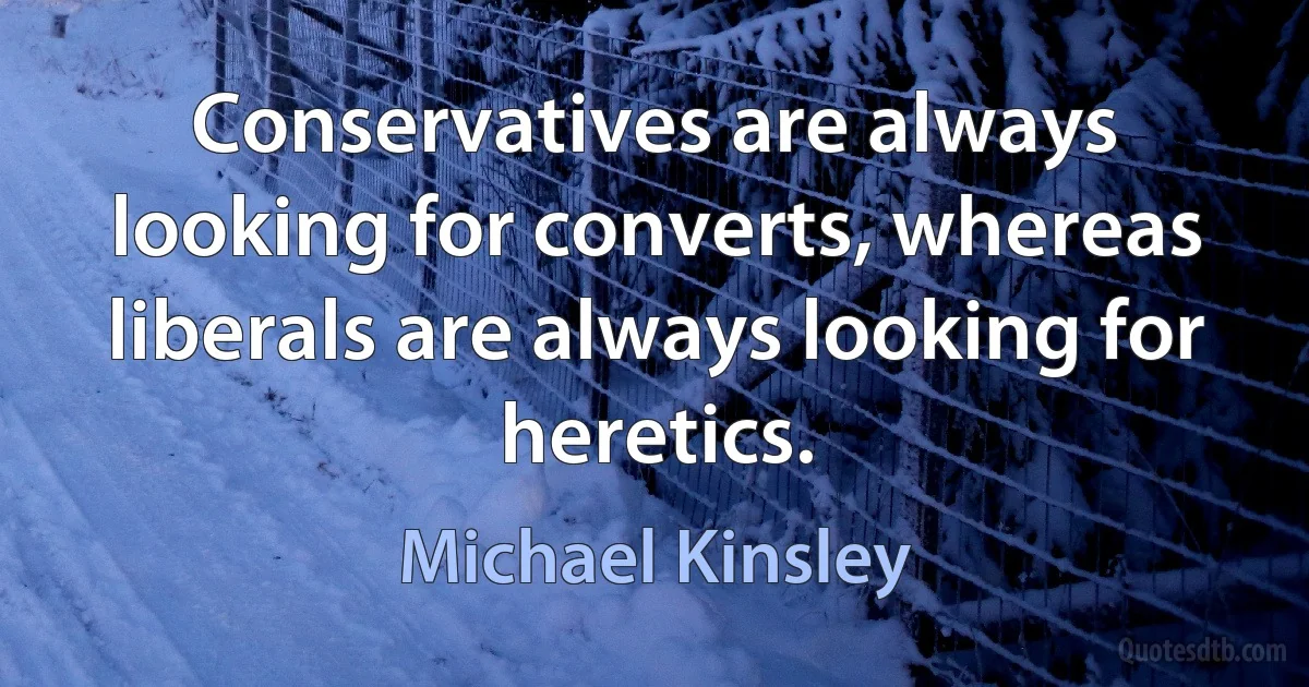 Conservatives are always looking for converts, whereas liberals are always looking for heretics. (Michael Kinsley)