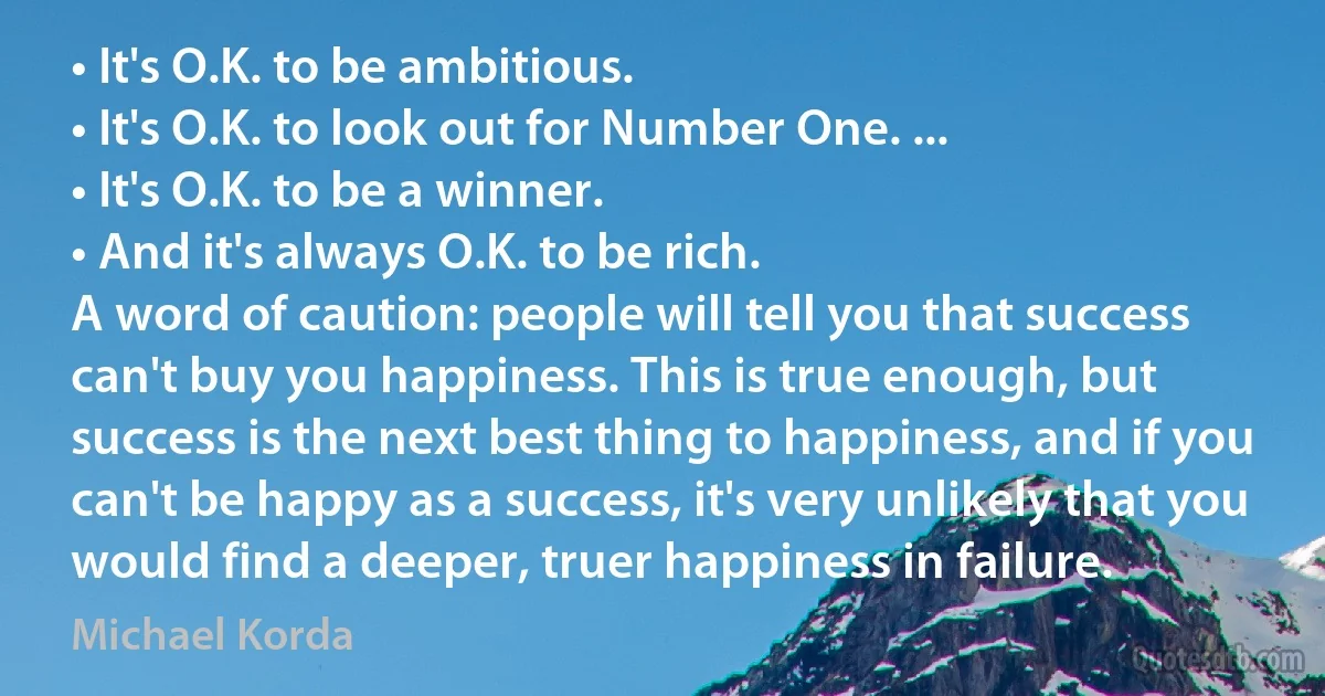 • It's O.K. to be ambitious.
• It's O.K. to look out for Number One. ...
• It's O.K. to be a winner.
• And it's always O.K. to be rich.
A word of caution: people will tell you that success can't buy you happiness. This is true enough, but success is the next best thing to happiness, and if you can't be happy as a success, it's very unlikely that you would find a deeper, truer happiness in failure. (Michael Korda)