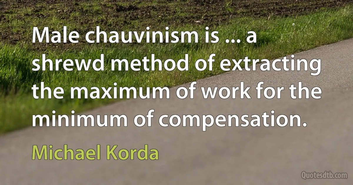 Male chauvinism is ... a shrewd method of extracting the maximum of work for the minimum of compensation. (Michael Korda)