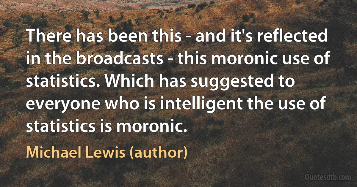 There has been this - and it's reflected in the broadcasts - this moronic use of statistics. Which has suggested to everyone who is intelligent the use of statistics is moronic. (Michael Lewis (author))