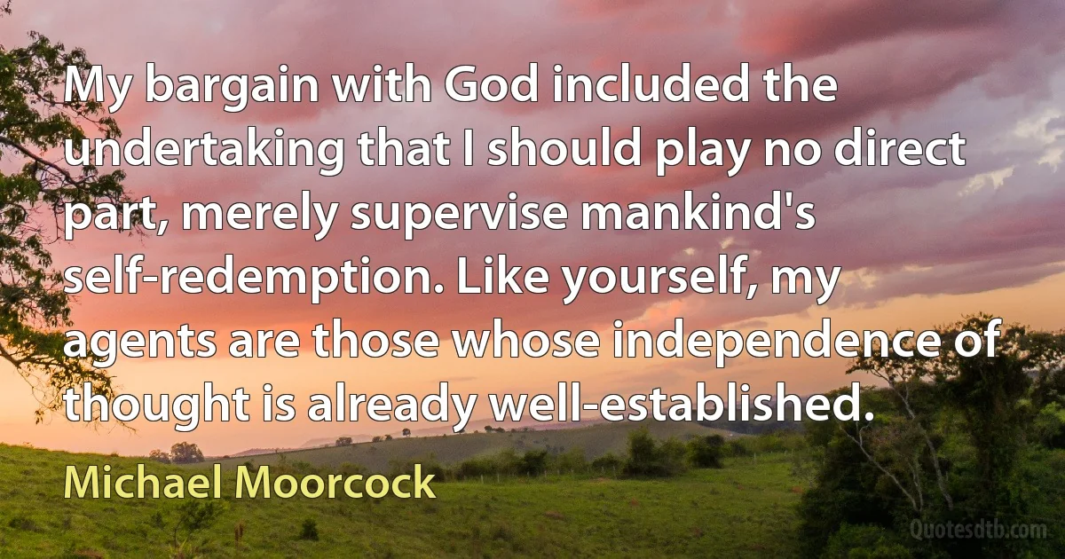 My bargain with God included the undertaking that I should play no direct part, merely supervise mankind's self-redemption. Like yourself, my agents are those whose independence of thought is already well-established. (Michael Moorcock)