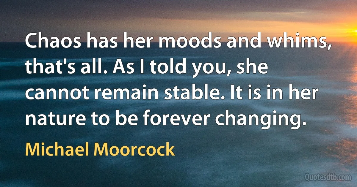 Chaos has her moods and whims, that's all. As I told you, she cannot remain stable. It is in her nature to be forever changing. (Michael Moorcock)