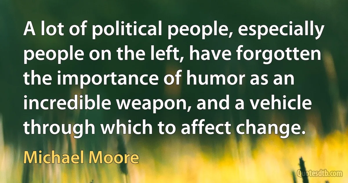 A lot of political people, especially people on the left, have forgotten the importance of humor as an incredible weapon, and a vehicle through which to affect change. (Michael Moore)