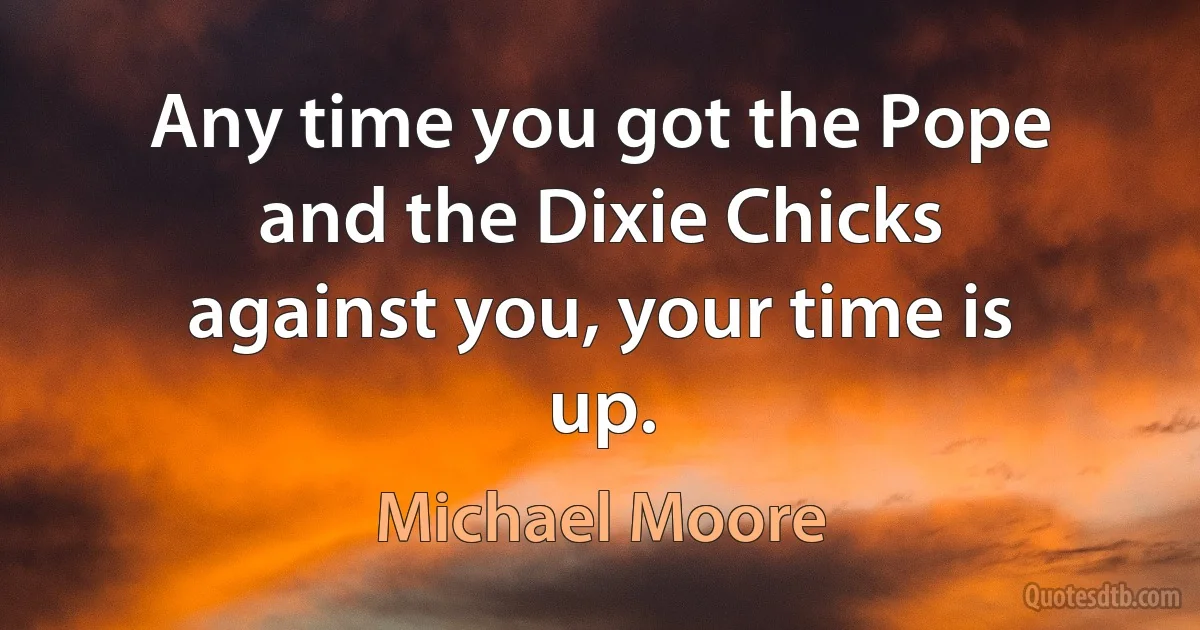 Any time you got the Pope and the Dixie Chicks against you, your time is up. (Michael Moore)